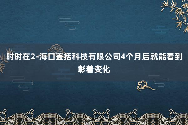 时时在2-海口盖括科技有限公司4个月后就能看到彰着变化