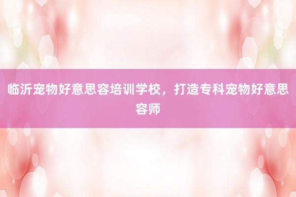 临沂宠物好意思容培训学校，打造专科宠物好意思容师
